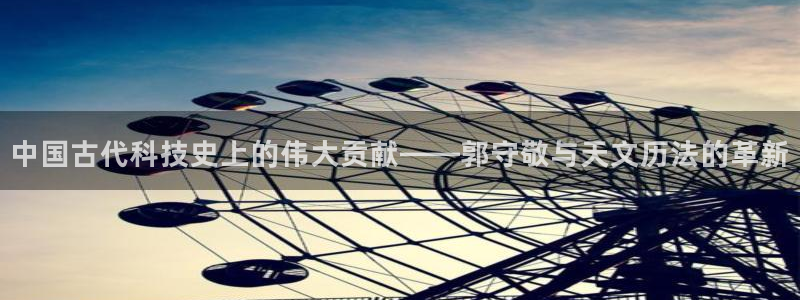 欧乐星城娱乐的介绍：中国古代科技史上的伟大贡献——郭守敬与天