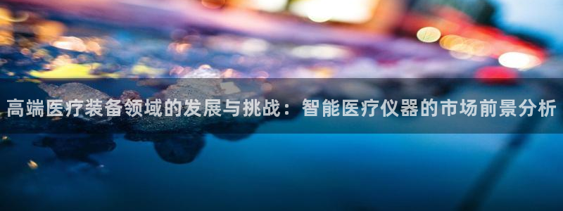 星欧娱乐官方网站：高端医疗装备领域的发展与挑战：智能医疗仪器