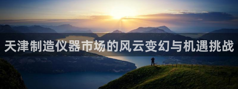 武汉欧汇星娱乐城：天津制造仪器市场的风云变幻与机遇挑战