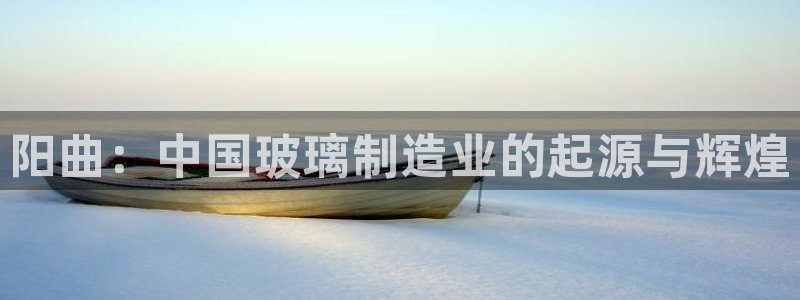 星欧娱乐客服电话：阳曲：中国玻璃制造业的起源与辉煌