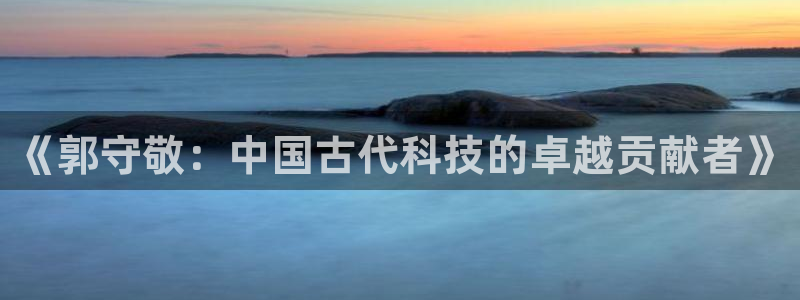 星欧娱乐挂机：《郭守敬：中国古代科技的卓越贡献者》