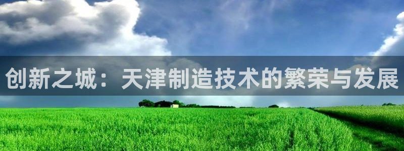 星欧娱乐还能玩吗：创新之城：天津制造技术的繁荣与发展