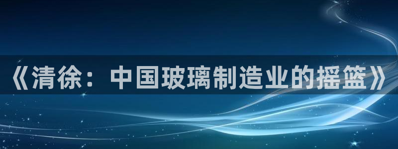 星欧娱乐是正规品牌吗：《清徐：中国玻璃制造业的摇篮》