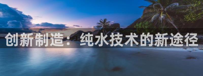星欧平台娱乐注册的方式：创新制造：纯水技术的新途径