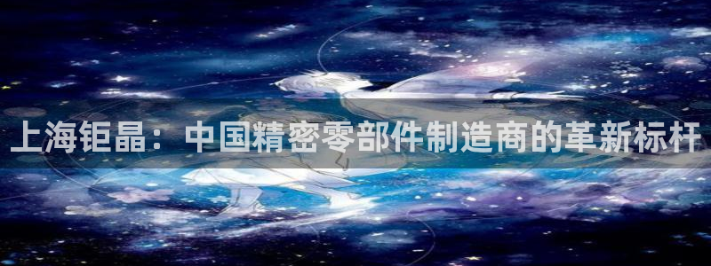 星欧娱乐登陆：上海钜晶：中国精密零部件制造商的革新标杆