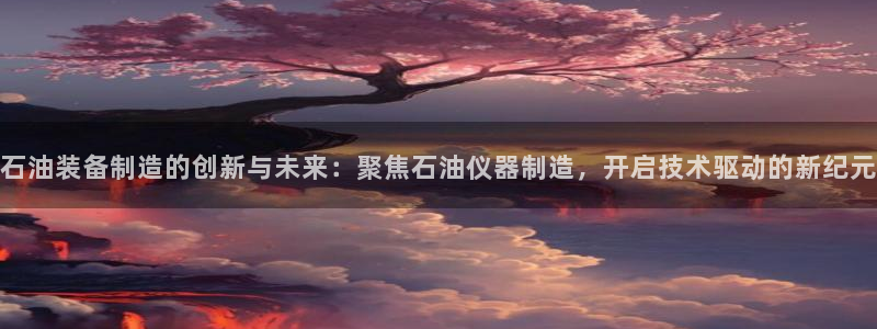 星欧娱乐在线注册：石油装备制造的创新与未来：聚焦石油仪器制造