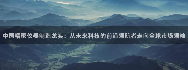星欧娱乐开户：中国精密仪器制造龙头：从未来科技的前沿领航者走
