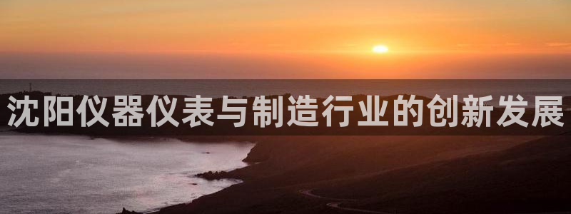 星欧娱乐怎么注册：沈阳仪器仪表与制造行业的创新发展