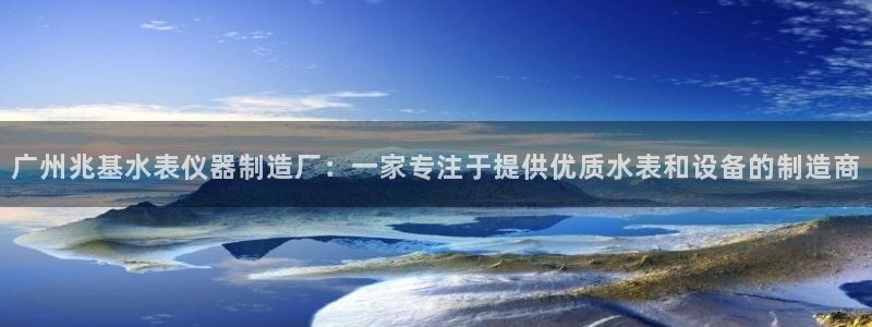 星欧娱乐平台注册：广州兆基水表仪器制造厂：一家专注于提供优质