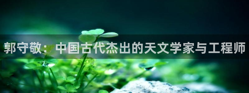 星欧娱乐平台下载：郭守敬：中国古代杰出的天文学家与工程师