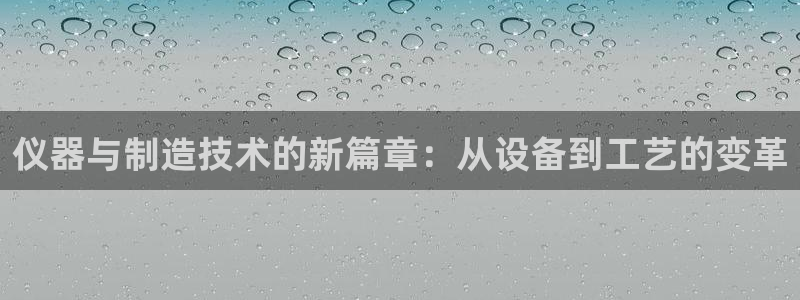 乌鲁木齐欧乐星娱乐：仪器与制造技术的新篇章：从设备到工艺的变