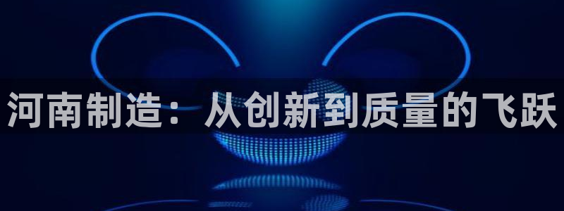 星欧娱乐联客服联系方式：河南制造：从创新到质量的飞跃