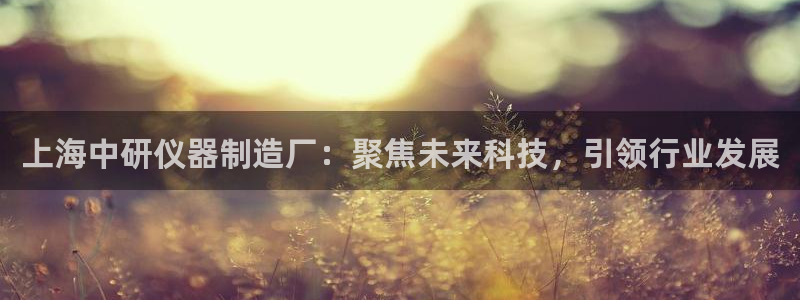欧星娱乐网络娱乐：上海中研仪器制造厂：聚焦未来科技，引领行业