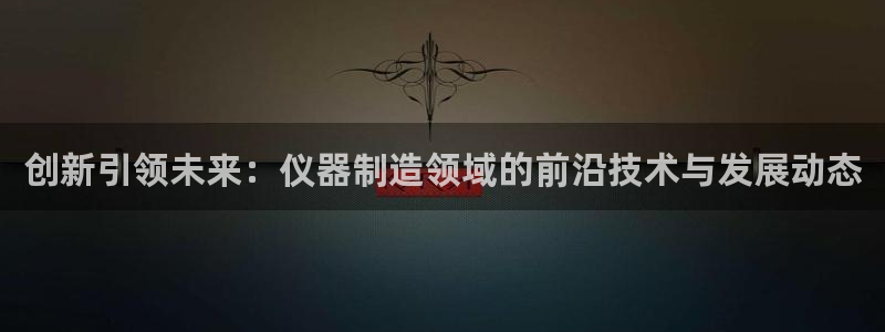 星欧娱乐经7O777：创新引领未来：仪器制造领域的前沿技术与