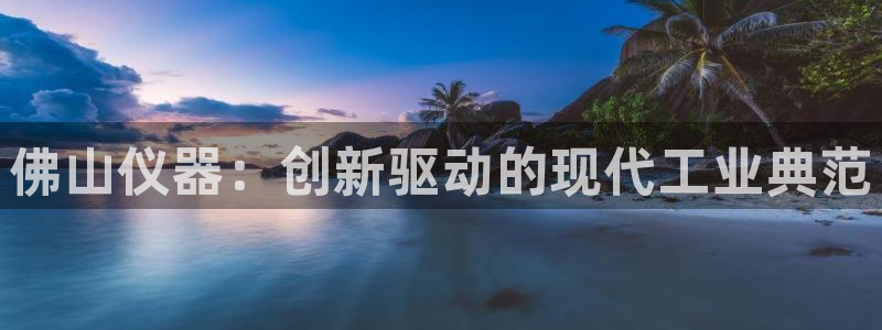 星欧娱乐官网在线登录入口：佛山仪器：创新驱动的现代工业典范