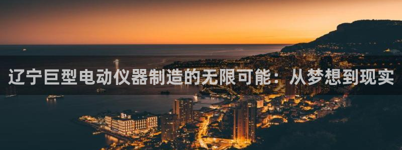 星欧娱乐最新优惠活动：辽宁巨型电动仪器制造的无限可能：从梦想