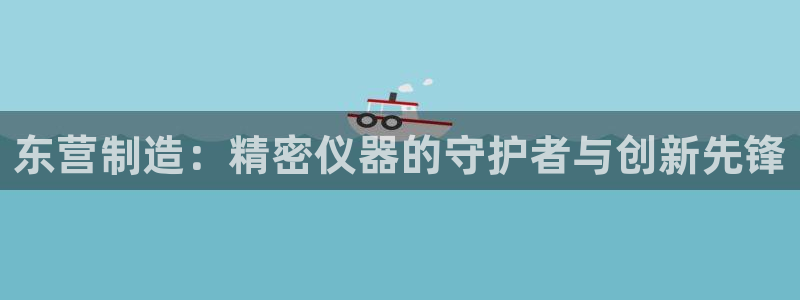 星欧娱乐掌7O777：东营制造：精密仪器的守护者与创新先锋