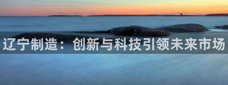 星欧娱乐最新动态消息：辽宁制造：创新与科技引领未来市场