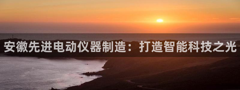 星欧娱乐平台是否安全：安徽先进电动仪器制造：打造智能科技之光