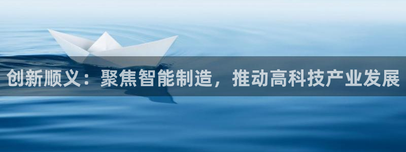 欧星娱乐：创新顺义：聚焦智能制造，推动高科技产业发展